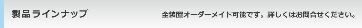 製品ラインナップ全装置オーダーメイド可能です。詳しくはお問合せください。